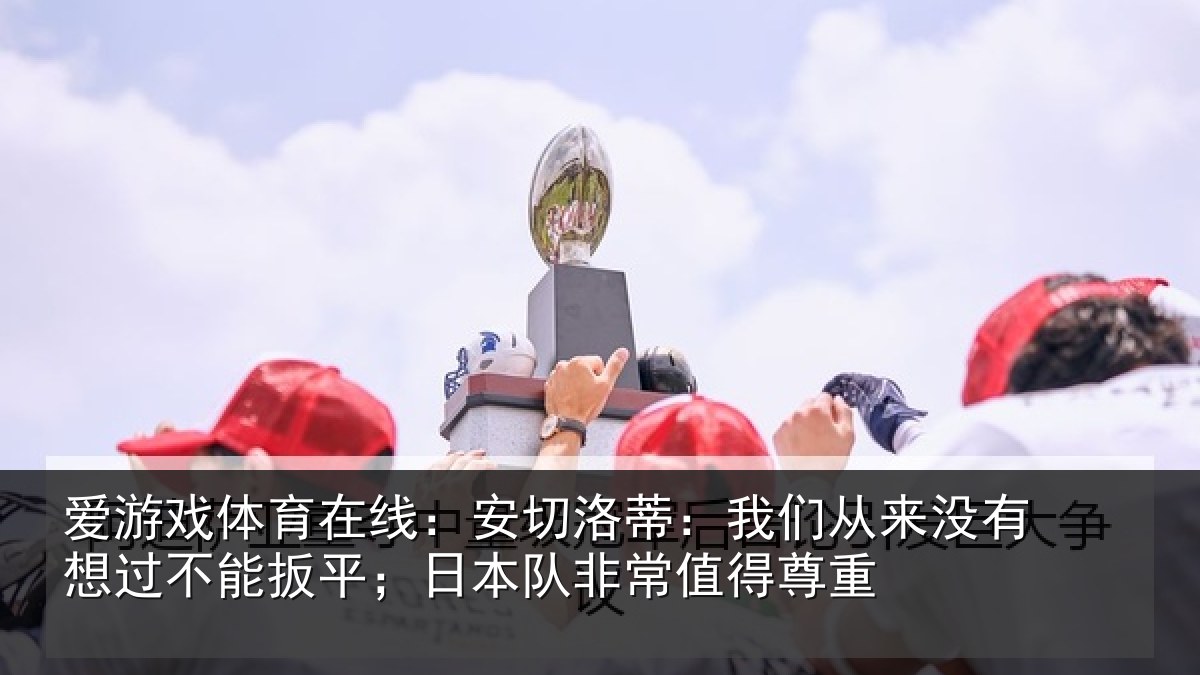 爱游戏体育在线：安切洛蒂：我们从来没有想过不能扳平；日本队非常值得尊重