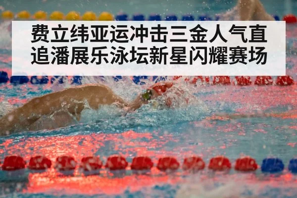 费立纬亚运冲击三金人气直追潘展乐泳坛新星闪耀赛场
